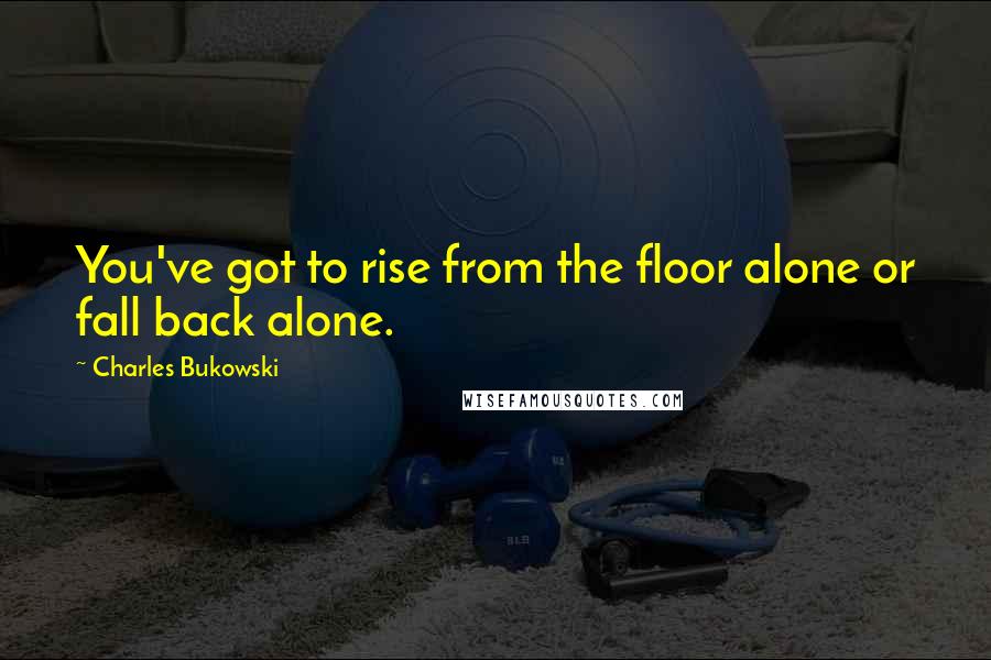 Charles Bukowski Quotes: You've got to rise from the floor alone or fall back alone.