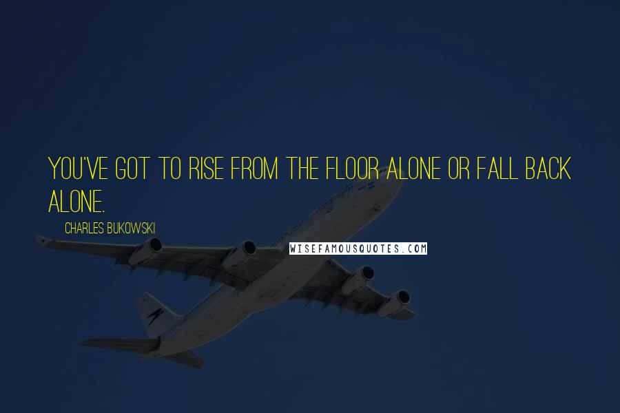 Charles Bukowski Quotes: You've got to rise from the floor alone or fall back alone.