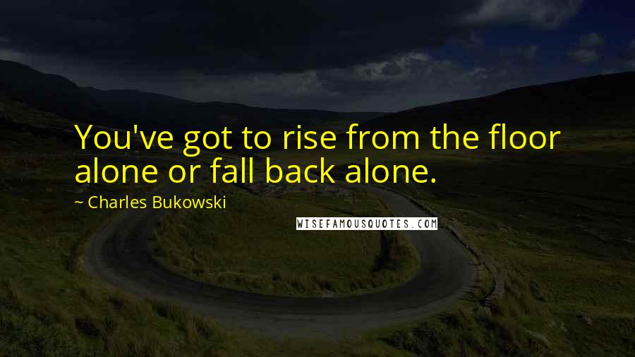 Charles Bukowski Quotes: You've got to rise from the floor alone or fall back alone.