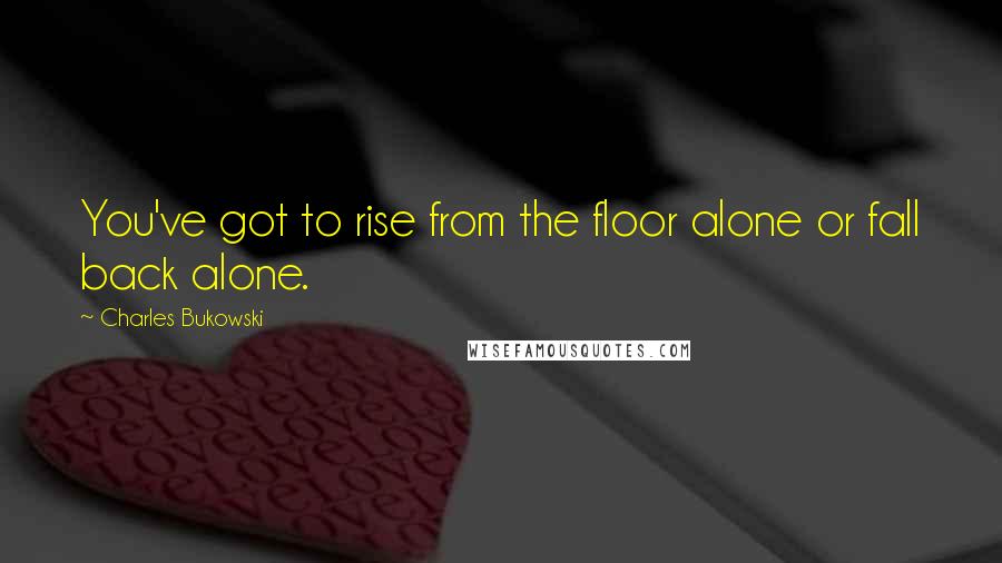 Charles Bukowski Quotes: You've got to rise from the floor alone or fall back alone.