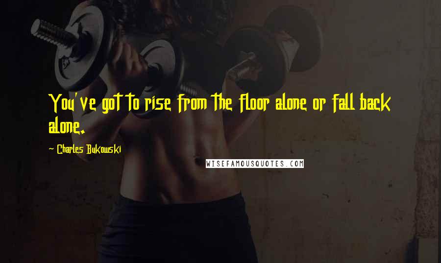 Charles Bukowski Quotes: You've got to rise from the floor alone or fall back alone.