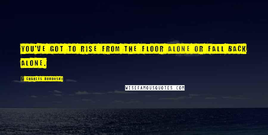 Charles Bukowski Quotes: You've got to rise from the floor alone or fall back alone.