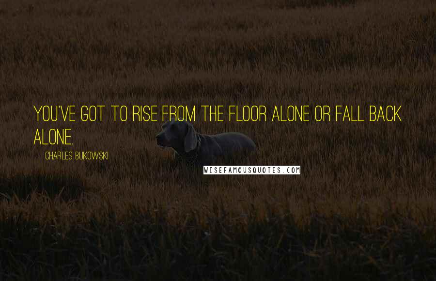 Charles Bukowski Quotes: You've got to rise from the floor alone or fall back alone.