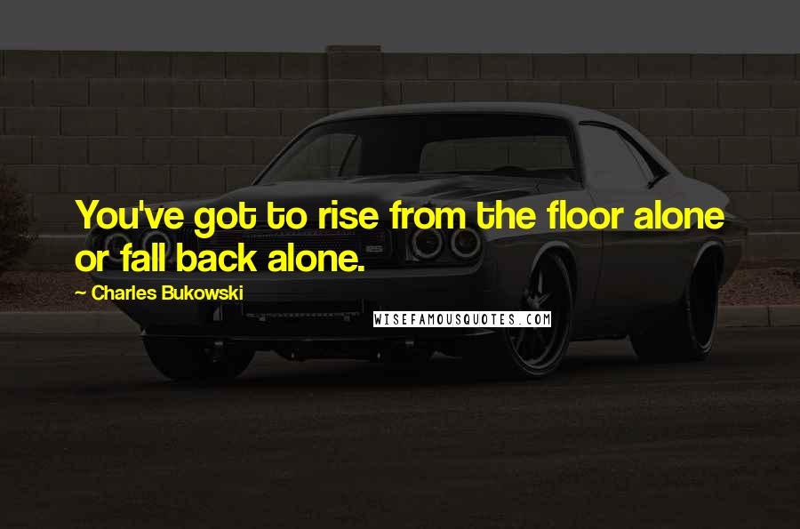 Charles Bukowski Quotes: You've got to rise from the floor alone or fall back alone.