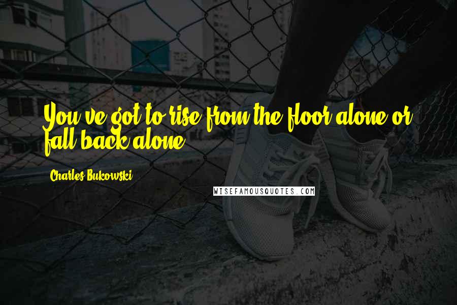 Charles Bukowski Quotes: You've got to rise from the floor alone or fall back alone.