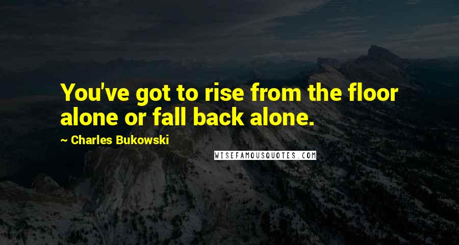 Charles Bukowski Quotes: You've got to rise from the floor alone or fall back alone.