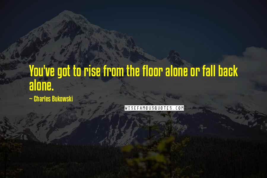 Charles Bukowski Quotes: You've got to rise from the floor alone or fall back alone.