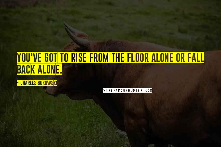 Charles Bukowski Quotes: You've got to rise from the floor alone or fall back alone.