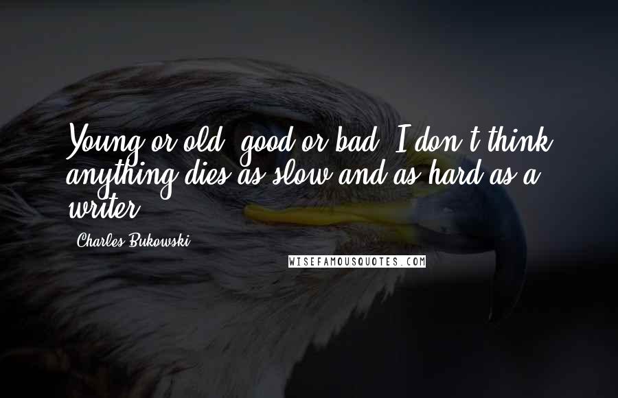 Charles Bukowski Quotes: Young or old, good or bad, I don't think anything dies as slow and as hard as a writer.