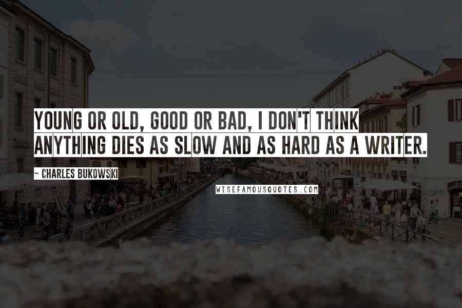 Charles Bukowski Quotes: Young or old, good or bad, I don't think anything dies as slow and as hard as a writer.