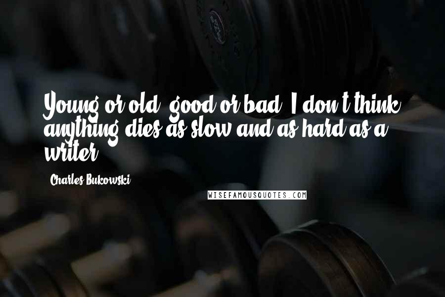 Charles Bukowski Quotes: Young or old, good or bad, I don't think anything dies as slow and as hard as a writer.