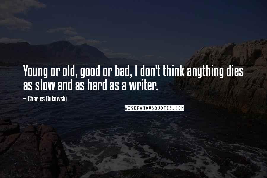 Charles Bukowski Quotes: Young or old, good or bad, I don't think anything dies as slow and as hard as a writer.