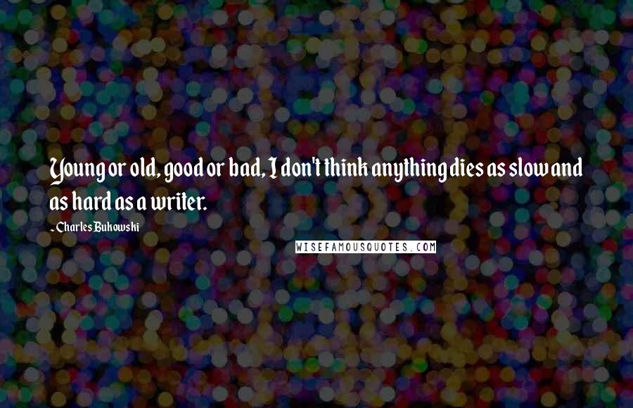Charles Bukowski Quotes: Young or old, good or bad, I don't think anything dies as slow and as hard as a writer.
