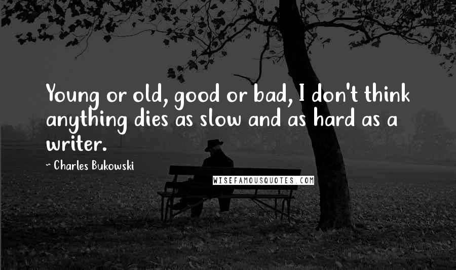 Charles Bukowski Quotes: Young or old, good or bad, I don't think anything dies as slow and as hard as a writer.