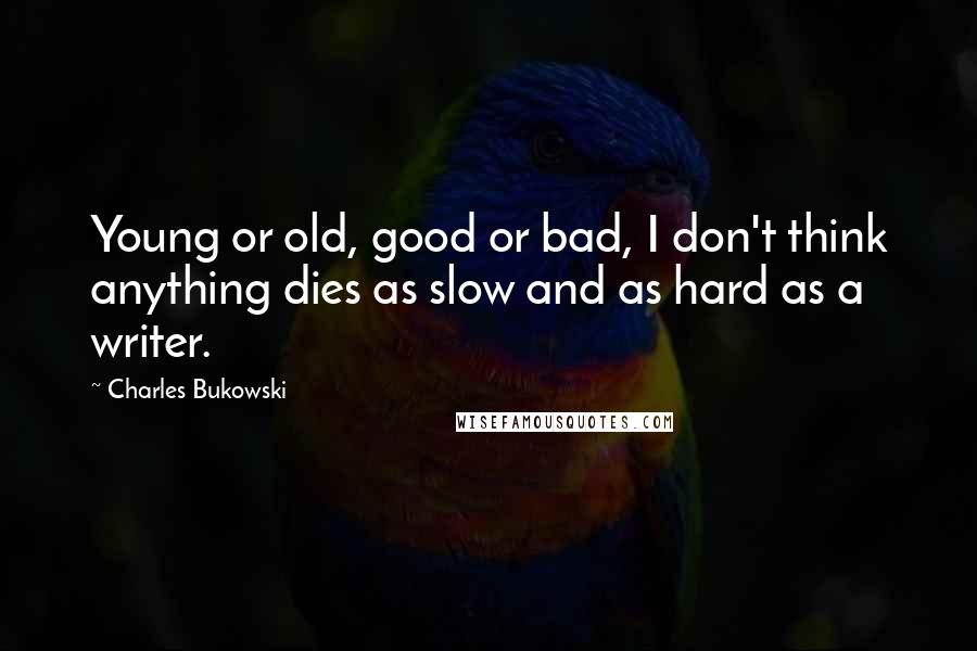 Charles Bukowski Quotes: Young or old, good or bad, I don't think anything dies as slow and as hard as a writer.