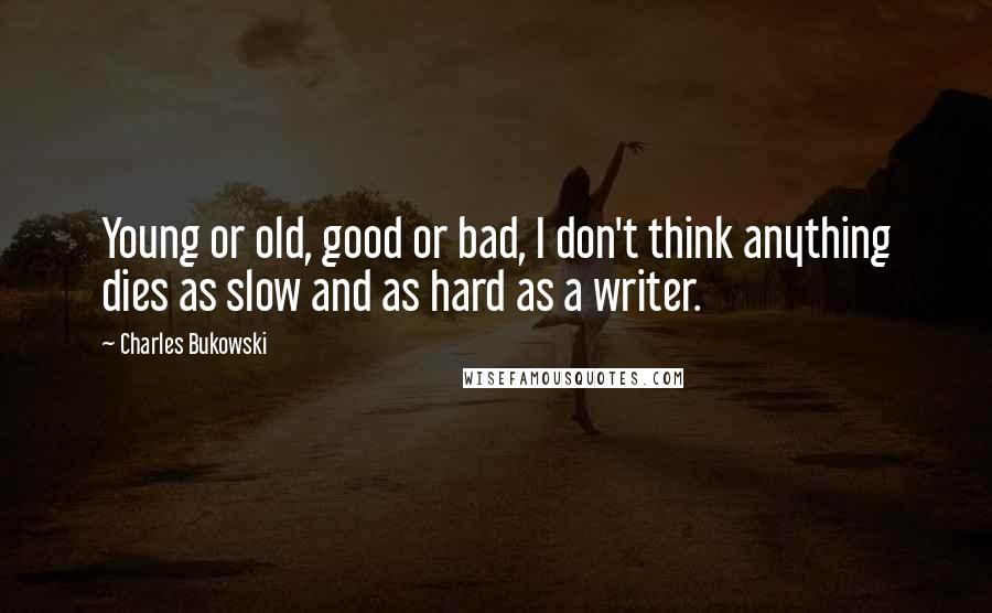 Charles Bukowski Quotes: Young or old, good or bad, I don't think anything dies as slow and as hard as a writer.