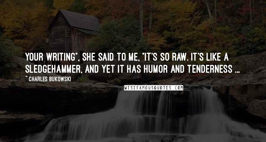 Charles Bukowski Quotes: Your writing", she said to me, "it's so raw. It's like a sledgehammer, and yet it has humor and tenderness ...