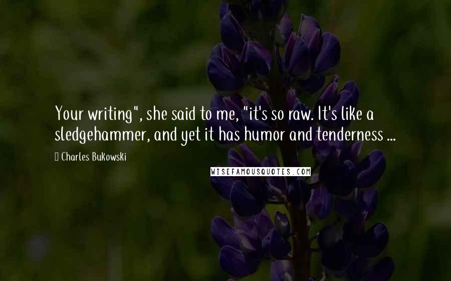 Charles Bukowski Quotes: Your writing", she said to me, "it's so raw. It's like a sledgehammer, and yet it has humor and tenderness ...