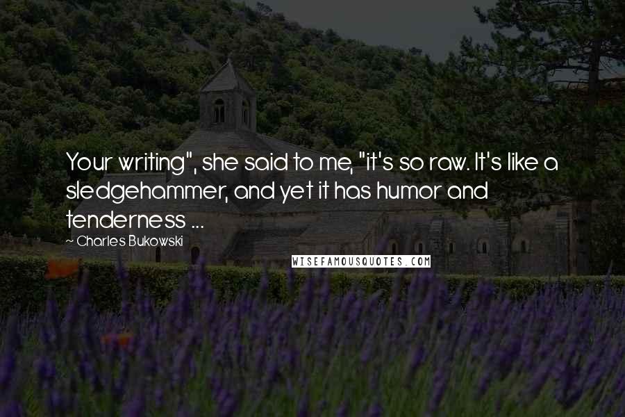 Charles Bukowski Quotes: Your writing", she said to me, "it's so raw. It's like a sledgehammer, and yet it has humor and tenderness ...