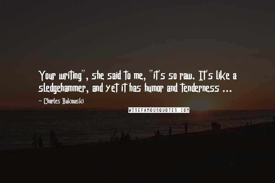 Charles Bukowski Quotes: Your writing", she said to me, "it's so raw. It's like a sledgehammer, and yet it has humor and tenderness ...