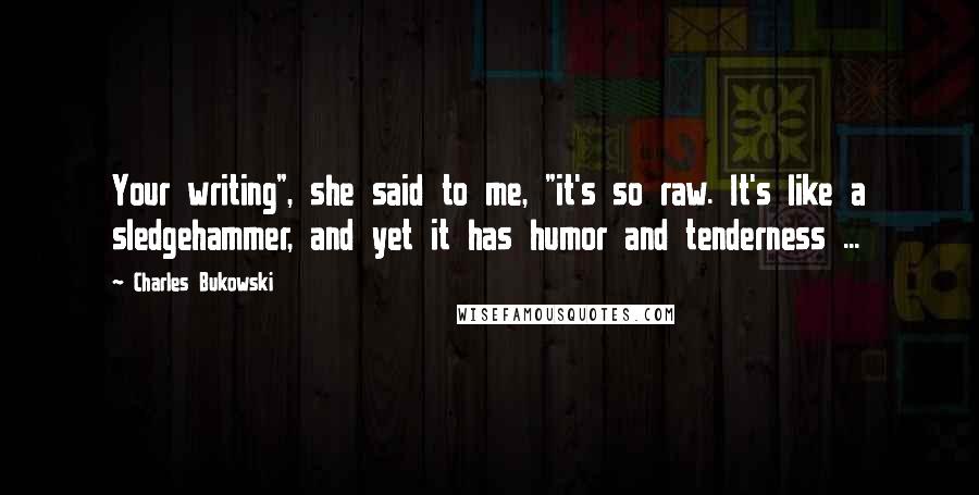 Charles Bukowski Quotes: Your writing", she said to me, "it's so raw. It's like a sledgehammer, and yet it has humor and tenderness ...