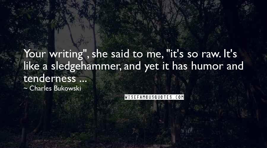 Charles Bukowski Quotes: Your writing", she said to me, "it's so raw. It's like a sledgehammer, and yet it has humor and tenderness ...