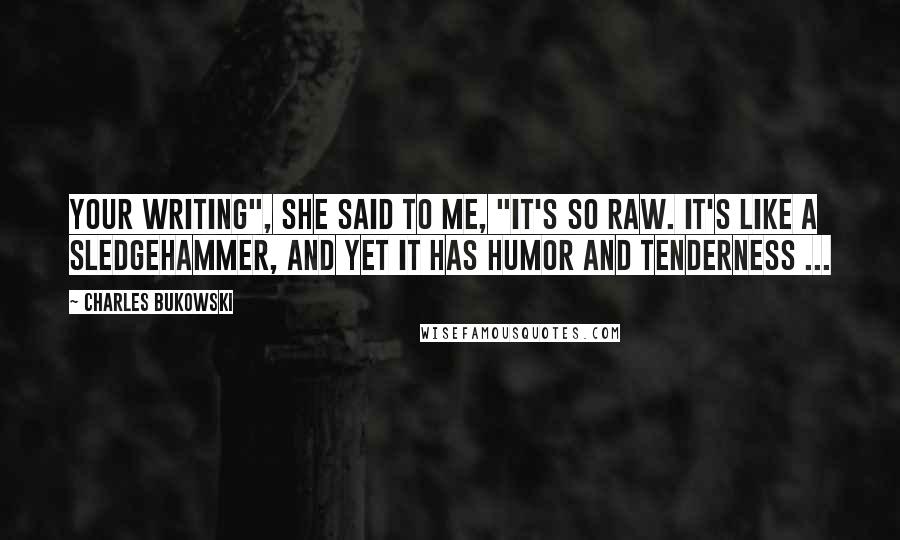 Charles Bukowski Quotes: Your writing", she said to me, "it's so raw. It's like a sledgehammer, and yet it has humor and tenderness ...