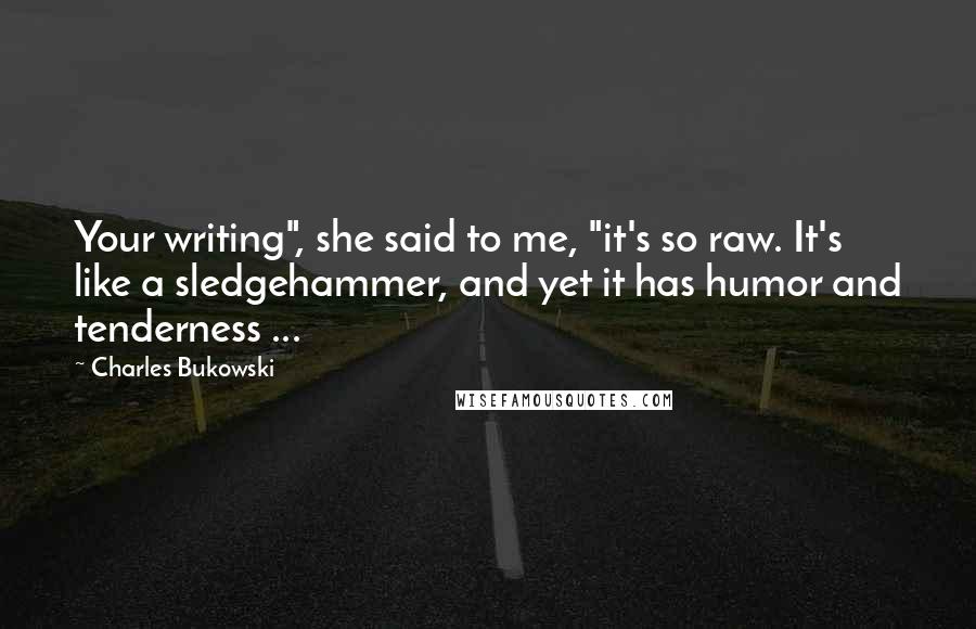 Charles Bukowski Quotes: Your writing", she said to me, "it's so raw. It's like a sledgehammer, and yet it has humor and tenderness ...