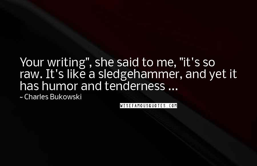 Charles Bukowski Quotes: Your writing", she said to me, "it's so raw. It's like a sledgehammer, and yet it has humor and tenderness ...