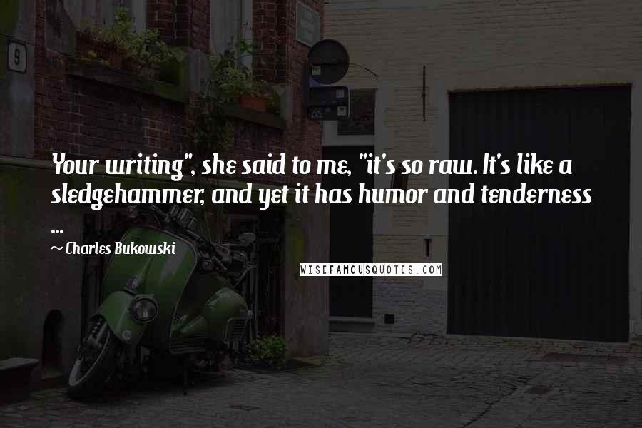 Charles Bukowski Quotes: Your writing", she said to me, "it's so raw. It's like a sledgehammer, and yet it has humor and tenderness ...