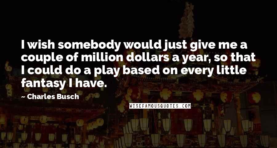 Charles Busch Quotes: I wish somebody would just give me a couple of million dollars a year, so that I could do a play based on every little fantasy I have.