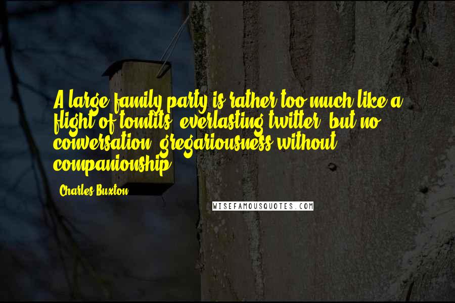 Charles Buxton Quotes: A large family party is rather too much like a flight of tomtits; everlasting twitter, but no conversation; gregariousness without companionship.