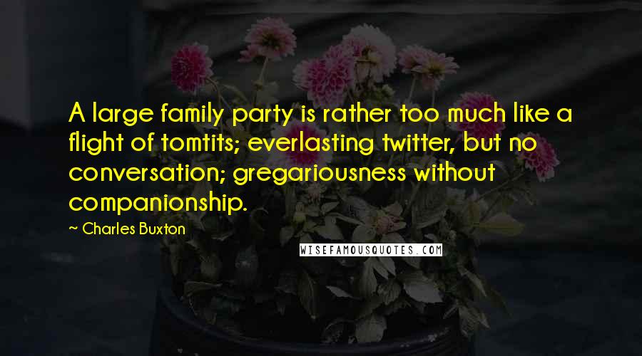 Charles Buxton Quotes: A large family party is rather too much like a flight of tomtits; everlasting twitter, but no conversation; gregariousness without companionship.