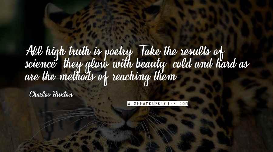 Charles Buxton Quotes: All high truth is poetry. Take the results of science: they glow with beauty, cold and hard as are the methods of reaching them.