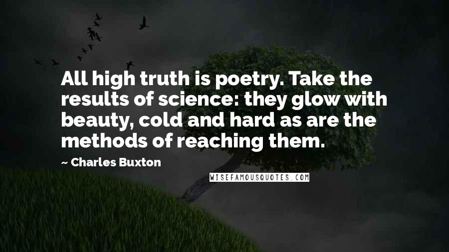 Charles Buxton Quotes: All high truth is poetry. Take the results of science: they glow with beauty, cold and hard as are the methods of reaching them.