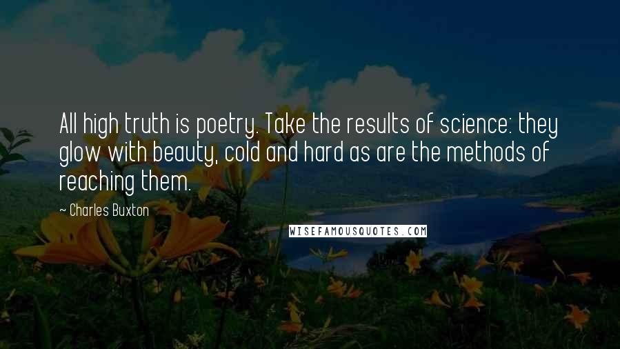 Charles Buxton Quotes: All high truth is poetry. Take the results of science: they glow with beauty, cold and hard as are the methods of reaching them.
