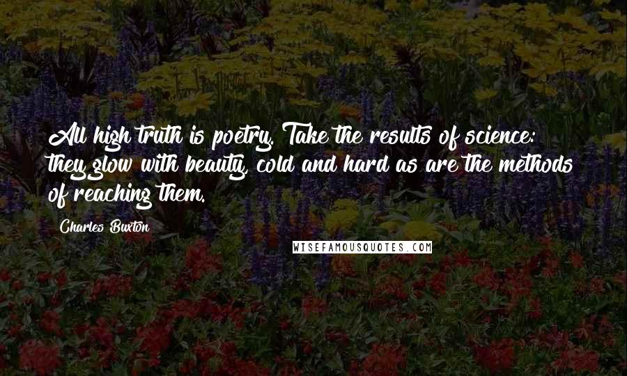Charles Buxton Quotes: All high truth is poetry. Take the results of science: they glow with beauty, cold and hard as are the methods of reaching them.