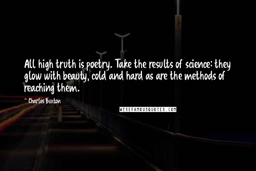Charles Buxton Quotes: All high truth is poetry. Take the results of science: they glow with beauty, cold and hard as are the methods of reaching them.
