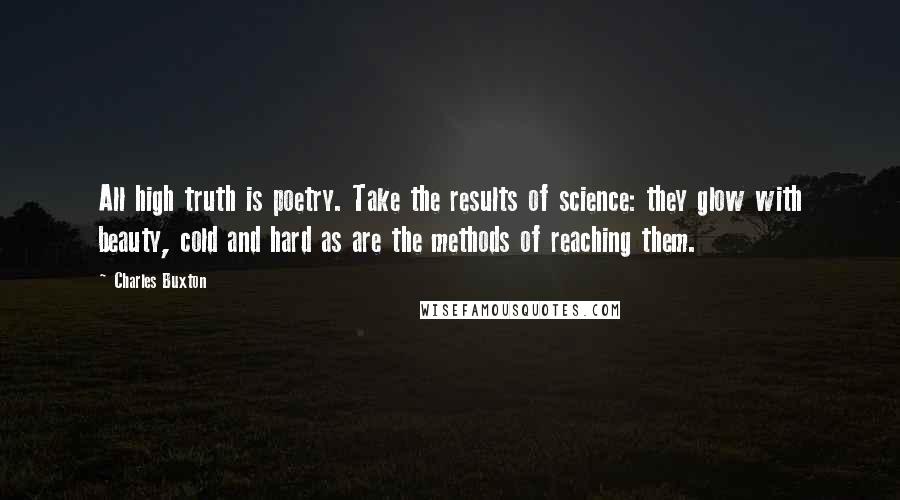 Charles Buxton Quotes: All high truth is poetry. Take the results of science: they glow with beauty, cold and hard as are the methods of reaching them.