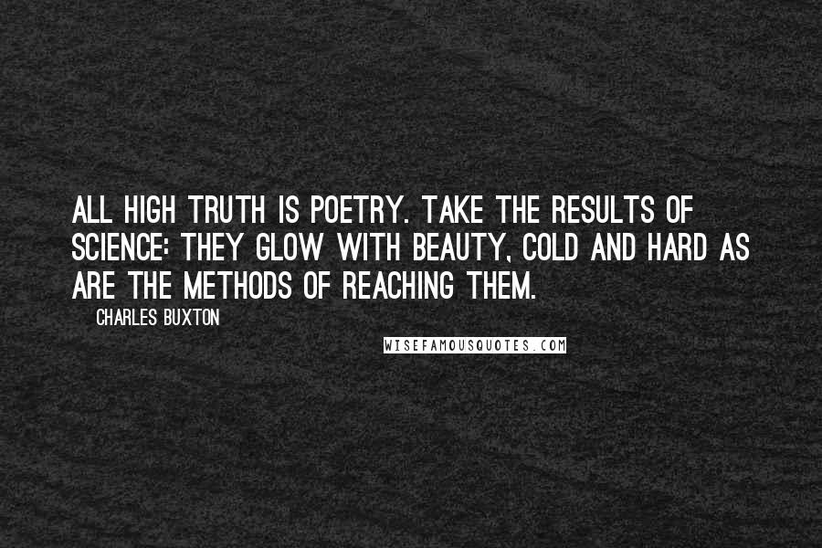 Charles Buxton Quotes: All high truth is poetry. Take the results of science: they glow with beauty, cold and hard as are the methods of reaching them.