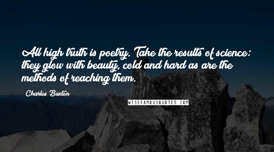Charles Buxton Quotes: All high truth is poetry. Take the results of science: they glow with beauty, cold and hard as are the methods of reaching them.