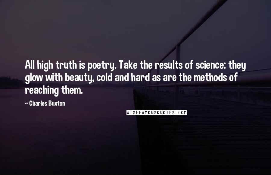 Charles Buxton Quotes: All high truth is poetry. Take the results of science: they glow with beauty, cold and hard as are the methods of reaching them.