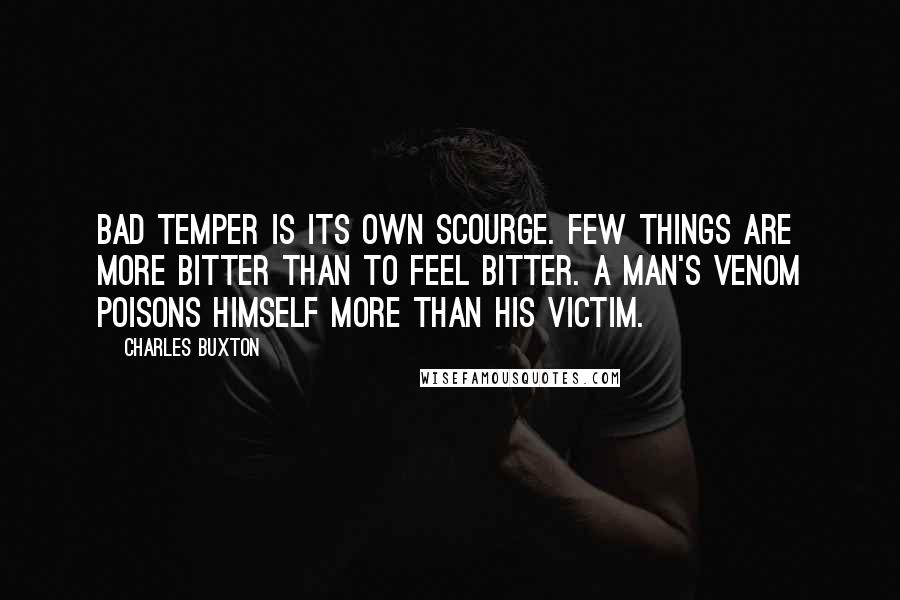 Charles Buxton Quotes: Bad temper is its own scourge. Few things are more bitter than to feel bitter. A man's venom poisons himself more than his victim.