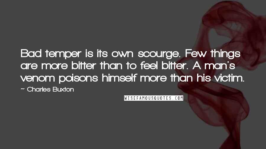 Charles Buxton Quotes: Bad temper is its own scourge. Few things are more bitter than to feel bitter. A man's venom poisons himself more than his victim.