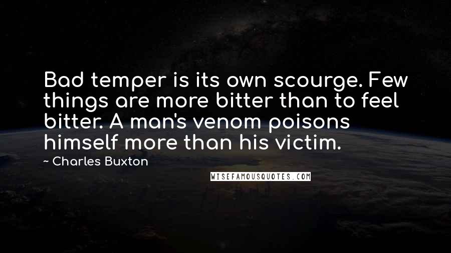 Charles Buxton Quotes: Bad temper is its own scourge. Few things are more bitter than to feel bitter. A man's venom poisons himself more than his victim.