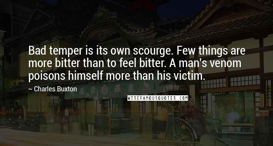 Charles Buxton Quotes: Bad temper is its own scourge. Few things are more bitter than to feel bitter. A man's venom poisons himself more than his victim.