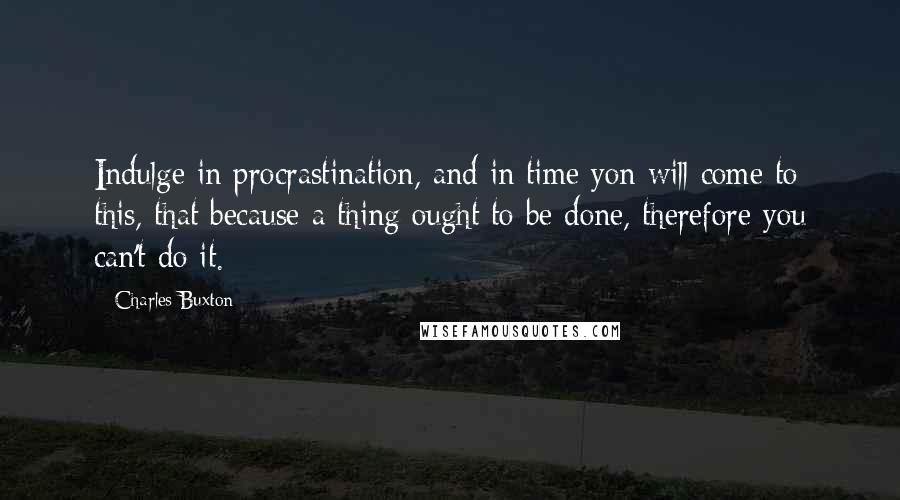 Charles Buxton Quotes: Indulge in procrastination, and in time yon will come to this, that because a thing ought to be done, therefore you can't do it.