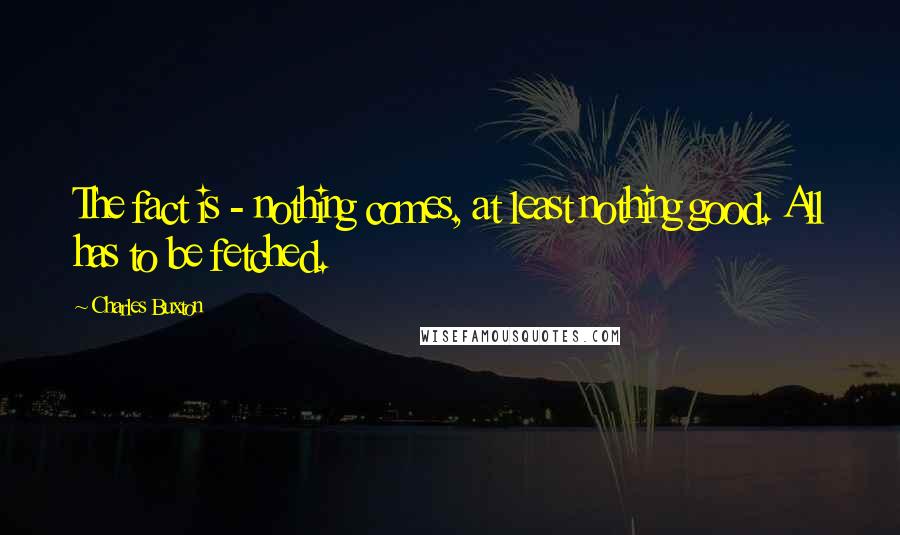 Charles Buxton Quotes: The fact is - nothing comes, at least nothing good. All has to be fetched.