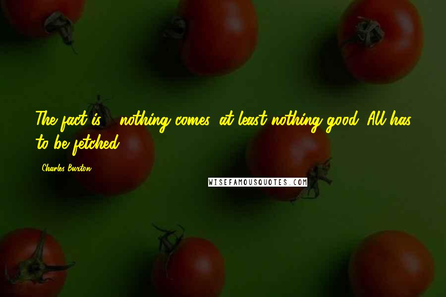 Charles Buxton Quotes: The fact is - nothing comes, at least nothing good. All has to be fetched.
