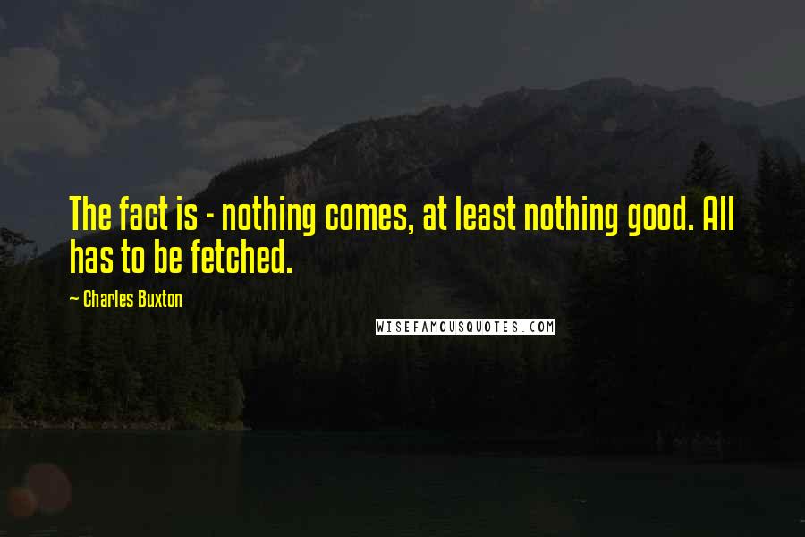 Charles Buxton Quotes: The fact is - nothing comes, at least nothing good. All has to be fetched.